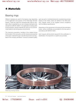WCB Product Catalogue Large Diameter Bearings16
4 Materials
Bearing rings
Different materials are used for the bearing rings depending
on the application and purpose of the WCB large diameter
bearing. These are made from tempered alloy steel as stan-
dard, which is specified by our own company standards (LN),
derived from DIN EN 10083-1. For applications needing addi-
tional properties, special materials are used such as chrome-
nickel steels for low temperature environments.
The chemical composition, handling of the material during
the formation of the raw parts, and the mechanical properties
of the basic material through to the EN requirement are stipu-
lated in the company standards. To ensure consistent quality,
each raw part is monitored during the manufacturing process
based on test criteria, which are defined in the WCB stan-
dard. Regular audits at the suppliers ensure compliance
with the delivery specifications.
Depending on the requirement of the test and documentation
scope, various certificates are provided for the raw parts in
accordance with DIN EN 10204.
Upon request, all documents required for the certification or
classification of components or systems are provided.
Rolled ring on turning machine
www.wcbearing.com wenchen@wcbearing.com Whatsapp:+8617702586093
Wechat: 17702586093 Skype: youlite2016 QQ: 2940894886
 