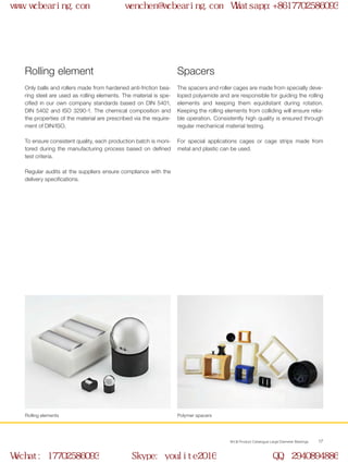 WCB Product Catalogue Large Diameter Bearings 17
Only balls and rollers made from hardened anti-friction bea-
ring steel are used as rolling elements. The material is spe-
cified in our own company standards based on DIN 5401,
DIN 5402 and ISO 3290-1. The chemical composition and
the properties of the material are prescribed via the require-
ment of DIN/ISO.
To ensure consistent quality, each production batch is moni-
tored during the manufacturing process based on defined
test criteria.
Regular audits at the suppliers ensure compliance with the
delivery specifications.
Rolling element
Rolling elements
The spacers and roller cages are made from specially deve-
loped polyamide and are responsible for guiding the rolling
elements and keeping them equidistant during rotation.
Keeping the rolling elements from colliding will ensure relia-
ble operation. Consistently high quality is ensured through
regular mechanical material testing.
For special applications cages or cage strips made from
metal and plastic can be used.
Spacers
Polymer spacers
www.wcbearing.com wenchen@wcbearing.com Whatsapp:+8617702586093
Wechat: 17702586093 Skype: youlite2016 QQ: 2940894886
 