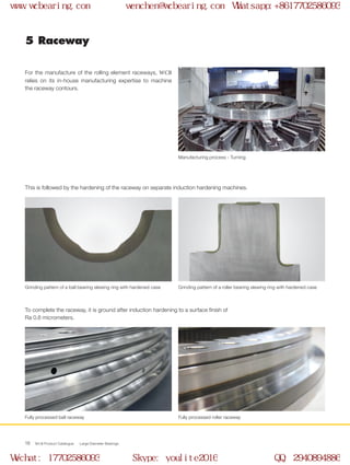 WCB Product Catalogue Large Diameter Bearings18
For the manufacture of the rolling element raceways, WCB
relies on its in-house manufacturing expertise to machine
the raceway contours.
This is followed by the hardening of the raceway on separate induction hardening machines.
To complete the raceway, it is ground after induction hardening to a surface finish of
Ra 0.8 micrometers.
5 Raceway
Manufacturing process - Turning
Grinding pattern of a ball bearing slewing ring with hardened case
Fully processed ball raceway
Grinding pattern of a roller bearing slewing ring with hardened case
Fully processed roller raceway
www.wcbearing.com wenchen@wcbearing.com Whatsapp:+8617702586093
Wechat: 17702586093 Skype: youlite2016 QQ: 2940894886
 
