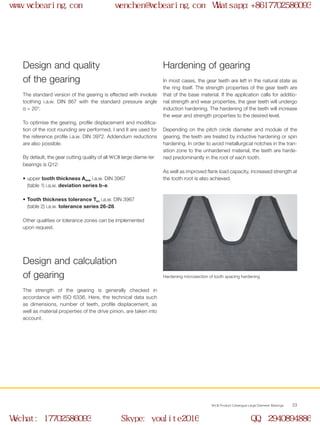 WCB Product Catalogue Large Diameter Bearings 23
•	 upper tooth thickness Asne i.a.w. DIN 3967	
(table 1) i.a.w. deviation series b-e.
•	 Tooth thickness tolerance Tsn i.a.w. DIN 3967	
(table 2) i.a.w. tolerance series 26-28.
Other qualities or tolerance zones can be implemented
upon request.
In most cases, the gear teeth are left in the natural state as
the ring itself. The strength properties of the gear teeth are
that of the base material. If the application calls for additio-
nal strength and wear properties, the gear teeth will undergo
induction hardening. The hardening of the teeth will increase
the wear and strength properties to the desired level.
Depending on the pitch circle diameter and module of the
gearing, the teeth are treated by inductive hardening or spin
hardening. In order to avoid metallurgical notches in the tran-
sition zone to the unhardened material, the teeth are harde-
ned predominantly in the root of each tooth.
As well as improved flank load capacity, increased strength at
the tooth root is also achieved.
The strength of the gearing is generally checked in
accordance with ISO 6336. Here, the technical data such
as dimensions, number of teeth, profile displacement, as
well as material properties of the drive pinion, are taken into
account.
Design and quality
of the gearing
The standard version of the gearing is effected with involute
toothing i.a.w. DIN 867 with the standard pressure angle
α = 20°.
To optimise the gearing, profile displacement and modifica-
tion of the root rounding are performed. I and II are used for
the reference profile i.a.w. DIN 3972. Addendum reductions
are also possible.
By default, the gear cutting quality of all WCB large diame-ter
bearings is Q12:
Hardening of gearing
Design and calculation
of gearing Hardening microsection of tooth spacing hardening
www.wcbearing.com wenchen@wcbearing.com Whatsapp:+8617702586093
Wechat: 17702586093 Skype: youlite2016 QQ: 2940894886
 
