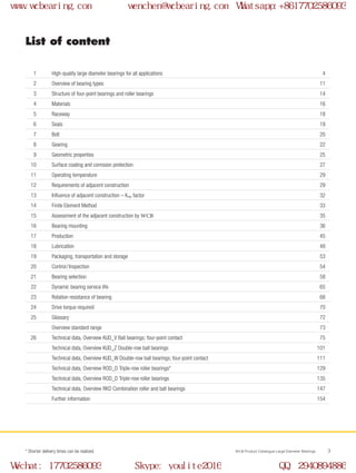WCB Product Catalogue Large Diameter Bearings 3
List of content
	
1	 High-quality large diameter bearings for all applications 4	
2	 Overview of bearing types 11	
3	 Structure of four-point bearings and roller bearings 14
	4	 Materials 16
	5	 Raceway 18
	6	 Seals 19
	7	 Bolt 20
	8	 Gearing 22	
9	 Geometric properties 25
	10	 Surface coating and corrosion protection 27
	11	 Operating temperature 29
	12	 Requirements of adjacent construction 29
	13	 Influence of adjacent construction – Krep factor 32
	14	 Finite Element Method 33
	15	 Assessment of the adjacent construction by WCB 35
	16	 Bearing mounting 36
	17	 Production 45
	18	 Lubrication 48
	19	 Packaging, transportation and storage 53
	20	 Control / Inspection 54
	21	 Bearing selection 58
	22	 Dynamic bearing service life 65
	23	 Rotation resistance of bearing 68
	24	 Drive torque required 70
	25	 Glossary 72		
Overview standard range 73
	26	 Technical data, Overview KUD_V Ball bearings; four-point contact 75		
Technical data, Overview KUD_Z Double-row ball bearings 101		
Technical data, Overview KUD_W Double-row ball bearings; four-point contact 111		
Technical data, Overview ROD_D Triple-row roller bearings* 129		
Technical data, Overview ROD_D Triple-row roller bearings 135		
Technical data, Overview RKD Combination roller and ball bearings 147		
Further information 154
* Shorter delivery times can be realized.
www.wcbearing.com wenchen@wcbearing.com Whatsapp:+8617702586093
Wechat: 17702586093 Skype: youlite2016 QQ: 2940894886
 