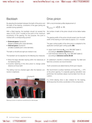 WCB Product Catalogue Large Diameter Bearings24
By adjusting the backlash between the teeth of the pinion and
the teeth of the bearing, constraints of the gear pairing are
avoided during operation.
With a fitted bearing, the backlash should not exceed the
value of 0.03...0.04 × module at the point of the maximum
eccentricity of the gearing. For this purpose, this point is
marked with a corresponding symbol:
•	 External gears: Symbol O+	
(largest available pitch circle diameter),
•	 Internal gears: Symbol O-	
(smallest available pitch circle diameter).
The teeth on the left and right are marked in red.
The backlash can be adjusted by the following two measures:
•	 Move the large diameter bearing within the tolerances of
the fastening holes
•	 Eccentric fastening of the drive pinion to change center
distance at those teeth
The setting must be checked again after the fastener con-
nection is tightened.
With a recommended profile displacement of
the number of teeth of the pinion should not be below twelve
teeth.
The gearing width of the pinion should project over the tooth
width of the bearing on both sides by approx. 0.5 × module.
The gear cutting quality of the drive pinion is adapted to the
application (at least gear cutting quality Q9):
•	 Upper tooth thickness Asne i.a.w. DIN 3967 (table 1)
according to deviation series b-e and
•	 tooth thickness tolerance Tsn i.a.w. DIN 3967 (table 2)
according to tolerance series 26-28
An addendum chamfer is therefore essential. Tip relief and
flank line correction are recommended.
Tooth corrections are determined by WCB upon request.
We recommend a surface hardness of at least HVmin = 675
at the pinion gearing. If a separate gearing calculation was
performed, the hardness values must be taken from the cal-
culation.
If a WCB slewing drive is also ordered for the bearing,
WCB assumes the entire coordination of the components.
Backlash Drive pinion
Symbol O–
Marking of point of maximum eccentricity for internal gear
VA,pinion = +0.5 × m
www.wcbearing.com wenchen@wcbearing.com Whatsapp:+8617702586093
Wechat: 17702586093 Skype: youlite2016 QQ: 2940894886
 