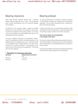 WCB Product Catalogue Large Diameter Bearings26
For special requirements, for example in hydraulic excavators
or wind turbines, bearings are customised to the respective
application. They are also manufactured with a defined pre-
load of the bearing raceways.
A bearing with play only has small frictional resistance. With
the preload of the bearing raceways, the frictional resistance of
the bearing increases, and then some when under load.
This must be taken into consideration
in the design of the drive!
Furthermore, false brinelling is effectively prevented by the pre-
load. False brinelling is mainly caused by constant vibrations
when the bearing is at a standstill and leads to a reduction in
the service life.
For bearings with different temperatures between external and
internal ring the bearing clearance is set specifically.
Bearing clearance
WCB large diameter bearings already have a precisely
defined bearing clearance set ex works. This guarantees
good running characteristics and the functional reliability
of the bearing.
Constrictions in the raceway system, caused by possible
deviations from the projection of the adjacent construction,
may lead to constraints of the raceway system. As a result,
it may cause stiffness and impermissibly high loads on the
rolling elements and the raceway.
The play is adapted according to the application. Depen-
ding on the operating conditions, the bearing clearance may
change during the operating time due to mechanical wear
of the raceways and the rolling elements. The wear limit is
reached from a certain dimension. It is dependent on the
type and size of the bearing and the application. The bearing
then has to be replaced.
Bearing preload
Standard WCB bearing clearance
Bearing type Bearing clearance when delivered
[mm]
Ball bearing 0.00 to 0.50
Roller bearing 0.00 to 0.50
www.wcbearing.com wenchen@wcbearing.com Whatsapp:+8617702586093
Wechat: 17702586093 Skype: youlite2016 QQ: 2940894886
 