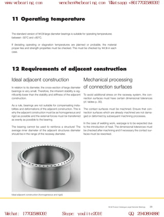 WCB Product Catalogue Large Diameter Bearings 29
Ideal adjacent construction (homogeneous and rigid)
In relation to its diameter, the cross-section of large diameter
bearings is very small. Therefore, the inherent stability is sig-
nificantly lower than the stability and stiffness of the adjacent
construction.
As a rule, bearings are not suitable for compensating insta-
bilities and deformations of the adjacent construction. This is
why the adjacent construction must be as homogeneous and
rigid as possible and the external forces must be transferred
as evenly as possible to the bearing.
The bearing cannot be used to reinforce a structure! The
average inner diameter of the adjacent structures diameter
should be in the range of the raceway diameter.
12 Requirements of adjacent construction
11 Operating temperature
The standard version of WCB large diameter bearings is suitable for operating temperatures
between -30°C and +80°C.
If deviating operating or stagnation temperatures are planned or probable, the material
proper-ties and strength properties must be checked. This must be checked by WCB in each
case.
To avoid additional stress on the raceway system, the con-
nection surfaces must have certain dimensional tolerances
(cf. tables p. 30).
The contact surfaces must be machined. Ensure that con-
nection surfaces which are already machined are not dama-
ged or deformed by subsequent machining processes.
In the case of welding work, warpage is to be expected due
to the introduction of heat. The dimensional tolerances must
be checked after machining and if necessary the contact sur-
faces must be reworked.
Mechanical processing
of connection surfaces
Ideal adjacent construction
www.wcbearing.com wenchen@wcbearing.com Whatsapp:+8617702586093
Wechat: 17702586093 Skype: youlite2016 QQ: 2940894886
 