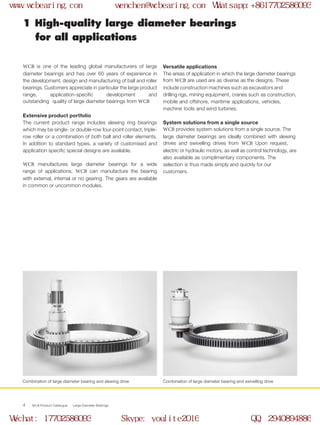 WCB Product Catalogue Large Diameter Bearings4
WCB is one of the leading global manufacturers of large
diameter bearings and has over 60 years of experience in
the development, design and manufacturing of ball and roller
bearings. Customers appreciate in particular the large product
range, application-specific development and
outstanding quality of large diameter bearings from WCB
Extensive product portfolio
The current product range includes slewing ring bearings
which may be single- or double-row four-point contact, triple-
row roller or a combination of both ball and roller elements.
In addition to standard types, a variety of customised and
application specific special designs are available.
WCB manufactures large diameter bearings for a wide
range of applications. WCB can manufacture the bearing
with external, internal or no gearing. The gears are available
in common or uncommon modules.
1 High-quality large diameter bearings
for all applications
Versatile applications
The areas of application in which the large diameter bearings
from WCB are used are as diverse as the designs. These
include construction machines such as excavators and
drilling rigs, mining equipment, cranes such as construction,
mobile and offshore, maritime applications, vehicles,
machine tools and wind turbines.
System solutions from a single source
WCB provides system solutions from a single source. The
large diameter bearings are ideally combined with slewing
drives and swivelling drives from WCB Upon request,
electric or hydraulic motors, as well as control technology, are
also available as complimentary components. The
selection is thus made simply and quickly for our
customers.
Combination of large diameter bearing and slewing drive Combination of large diameter bearing and swivelling drive
www.wcbearing.com wenchen@wcbearing.com Whatsapp:+8617702586093
Wechat: 17702586093 Skype: youlite2016 QQ: 2940894886
 