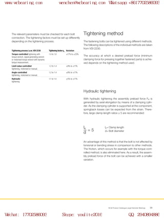 WCB Product Catalogue Large Diameter Bearings 39
The relevant parameters must be checked for each bolt
connection. The tightening factors must be set up differently
depending on the tightening process.
Tightening process i.a.w. VDI 2230 TighteningfactorαA Variation
Torque-controlled tightening with
torque wrench, signal generating wrench
or motorised torque wrench with dynamic
torque measurement.
1.4 to 1.6 ±17% to ±23%
Limit-value controlled
tightening, motorised or manual.
1.2 to 1.4 ±9% to ±17%
Angle-controlled
tightening, motorised or manual.
1.2 to 1.4 ±9% to ±17%
Hydraulic
tightening
1.1 to 1.4 ±5% to ±17%
The fastening bolts can be tightened using different methods.
The following descriptions of the individual methods are taken
from VDI 2230.
The accuracy at which a desired preload force (minimum
clamping force for pressing together fastened parts) is achie-
ved depends on the tightening method used.
With hydraulic tightening the assembly preload force FM is
generated by axial elongation by means of a clamping cylin-
der. As the clamping cylinder is supported at the component,
springback losses can be expected from the strain. There-
fore, large clamp-length ratios ≥ 5 are recommended:
An advantage of this method is that the bolt is not affected by
torsional or bending stress in comparison to other methods.
The friction, which occurs for example with the torque-cont-
rolled method, is also eliminated here. As a result, the assem-
bly preload force of the bolt can be achieved with a smaller
variation.
Tightening method
Hydraulic tightening
lK= Clamp length
d= Bolt diameter= 5___
d
lK
www.wcbearing.com wenchen@wcbearing.com Whatsapp:+8617702586093
Wechat: 17702586093 Skype: youlite2016 QQ: 2940894886
 