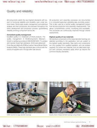 WCB Product Catalogue Large Diameter Bearings 5
Quality and reliability
All components satisfy the very highest standards with res-
pect to functional reliability and durability, even under ext-
reme loads. World-class quality management and extensive
analysis and test procedures are practised throughout the
entire development and production process, guaranteeing
reliability and long component service life.
Consistent quality management
Excellent quality is a trademark of WCB products. The
quality management of WCBComponents Biberach
GmbH is certified according to DIN EN ISO 9001. To achieve
and maintain these high standards, WCB uses advanced
Finite Element Methods (FEM) as well as Failure Mode Effects
Analysis (FMEA). These high standards also continue with the
choice of suppliers and through after-sale service.
All production and assembly processes are documented
in a computer-supported operating data recording system.
This is also used as a central quality management system
that records production and assembly measurements. This
allows comprehensive control, monitoring and traceability.
The processes are continuously improved through diverse
assessments.
Highest quality of raw materials
All individual components of the large diameter bearings are
selected according to the application, and are subject to
the highest quality standards. Raw parts and components
are only supplied from qualified suppliers, who are audited
regularly. For certain raw materials, such as rolled steel rings,
our own company standards apply which go beyond the
common industry standards.
CMM machine for large diameter bearings Quality check of large diameter bearings using UV light
www.wcbearing.com wenchen@wcbearing.com Whatsapp:+8617702586093
Wechat: 17702586093 Skype: youlite2016 QQ: 2940894886
 
