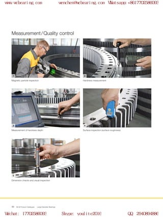 1 2
3 4
5
WCB Product Catalogue Large Diameter Bearings46
Measurement / Quality control
Magnetic particle inspection Hardness measurement
Measurement of hardness depth Surface inspection (surface roughness)
Dimension checks and visual inspection
www.wcbearing.com wenchen@wcbearing.com Whatsapp:+8617702586093
Wechat: 17702586093 Skype: youlite2016 QQ: 2940894886
 