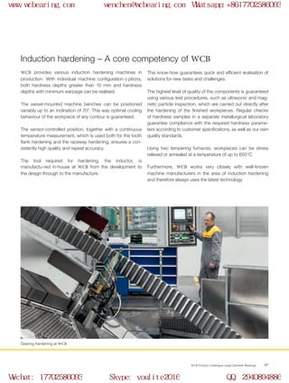 WCB Product Catalogue Large Diameter Bearings 47
Induction hardening – A core competency of WCB
Gearing hardening at WCB
WCB provides various induction hardening machines in
production. With individual machine configuration o ptions,
both hardness depths greater than 10 mm and hardness
depths with minimum warpage can be realised.
The swivel-mounted machine benches can be positioned
variably up to an inclination of 70°. This way optimal cooling
behaviour of the workpiece of any contour is guaranteed.
The sensor-controlled position, together with a continuous
temperature measurement, which is used both for the tooth
flank hardening and the raceway hardening, ensures a con-
sistently high quality and repeat accuracy.
The tool required for hardening, the inductor, is
manufactu-red in-house at WCB from the development to
the design through to the manufacture.
This know-how guarantees quick and efficient realisation of
solutions for new tasks and challenges.
The highest level of quality of the components is guaranteed
using various test procedures, such as ultrasonic and mag-
netic particle inspection, which are carried out directly after
the hardening of the finished workpieces. Regular checks
of hardness samples in a separate metallurgical laboratory
guarantee compliance with the required hardness parame-
ters according to customer specifications, as well as our own
quality standards.
Using two tempering furnaces, workpieces can be stress
relieved or annealed at a temperature of up to 650°C.
Furthermore, WCB works very closely with well-known
machine manufacturers in the area of induction hardening
and therefore always uses the latest technology
www.wcbearing.com wenchen@wcbearing.com Whatsapp:+8617702586093
Wechat: 17702586093 Skype: youlite2016 QQ: 2940894886
 