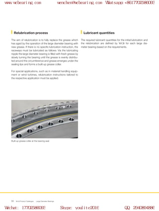 WCB Product Catalogue Large Diameter Bearings50
The aim of relubrication is to fully replace the grease which
has aged by the operation of the large diameter bearing with
new grease. If there is no specific lubrication instruction, the
raceways must be lubricated as follows: Via the lubricating
nipple the large diameter bearing is filled with fresh grease by
slowly turning the bearing until the grease is evenly distribu-
ted around the circumference and grease emerges under the
sealing lips and forms a built-up grease collar.
For special applications, such as in material handling equip-
ment or wind turbines, relubrication instructions tailored to
the respective application must be applied.
Built-up grease collar at the bearing seal
The required lubricant quantities for the initial lubrication and
the relubrication are defined by WCB for each large dia-
meter bearing based on the requirements.
Relubrication process Lubricant quantities
www.wcbearing.com wenchen@wcbearing.com Whatsapp:+8617702586093
Wechat: 17702586093 Skype: youlite2016 QQ: 2940894886
 