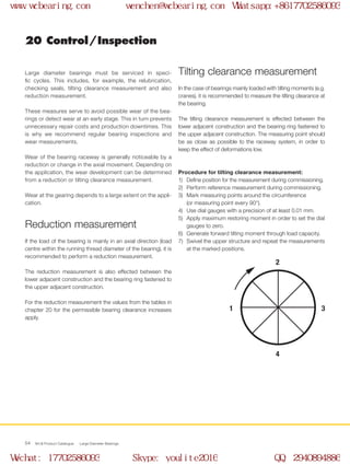 2
4
31
WCB Product Catalogue Large Diameter Bearings54
20 Control / Inspection
Large diameter bearings must be serviced in speci-
fic cycles. This includes, for example, the relubrication,
checking seals, tilting clearance measurement and also
reduction measurement.
These measures serve to avoid possible wear of the bea-
rings or detect wear at an early stage. This in turn prevents
unnecessary repair costs and production downtimes. This
is why we recommend regular bearing inspections and
wear measurements.
Wear of the bearing raceway is generally noticeable by a
reduction or change in the axial movement. Depending on
the application, the wear development can be determined
from a reduction or tilting clearance measurement.
Wear at the gearing depends to a large extent on the appli-
cation.
In the case of bearings mainly loaded with tilting moments (e.g.
cranes), it is recommended to measure the tilting clearance at
the bearing.
The tilting clearance measurement is effected between the
lower adjacent construction and the bearing ring fastened to
the upper adjacent construction. The measuring point should
be as close as possible to the raceway system, in order to
keep the effect of deformations low.
If the load of the bearing is mainly in an axial direction (load
centre within the running thread diameter of the bearing), it is
recommended to perform a reduction measurement.
The reduction measurement is also effected between the
lower adjacent construction and the bearing ring fastened to
the upper adjacent construction.
For the reduction measurement the values from the tables in
chapter 20 for the permissible bearing clearance increases
apply.
Procedure for tilting clearance measurement:
1)	 Define position for the measurement during commissioning.
2)	 Perform reference measurement during commissioning.
3)	 Mark measuring points around the circumference
(or measuring point every 90°).
4)	 Use dial gauges with a precision of at least 0.01 mm.
5)	 Apply maximum restoring moment in order to set the dial
gauges to zero.
6)	 Generate forward tilting moment through load capacity.
7)	 Swivel the upper structure and repeat the measurements
at the marked positions.
Tilting clearance measurement
Reduction measurement
www.wcbearing.com wenchen@wcbearing.com Whatsapp:+8617702586093
Wechat: 17702586093 Skype: youlite2016 QQ: 2940894886
 