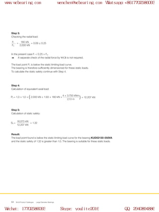 WCB Product Catalogue Large Diameter Bearings64
Step 3:
Checking the radial load:
In the present case Fr < 0.25 × Fa.
A separate check of the radial force by WCB is not required.
The load point PL is below the static limiting load curve.
The bearing is therefore sufficiently dimensioned for these static loads.
To calculate the static safety continue with Step 4.
Step 4:
Calculation of equivalent axial load:
Step 5:
Calculation of static safety:
Result:
The load point found is below the static limiting load curve for the bearing KUD02130-050VA
and the static safety of 1.32 is greater than 1.0. The bearing is suitable for these static loads.
S0 =		 = 1.32
16,073 kN
12,207 kN
= = 0.09 ≤ 0.25180 kNFr
2,000 kNFa
P0 = 1,3 × 1,0 × ( 2.000 kN + 1,93 × 180 kN + = 12.207 kN
4 × 3.750 kNm
2,13 m )
www.wcbearing.com wenchen@wcbearing.com Whatsapp:+8617702586093
Wechat: 17702586093 Skype: youlite2016 QQ: 2940894886
 