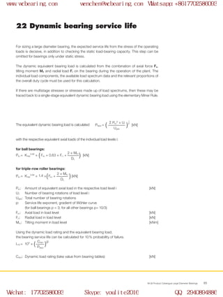 WCB Product Catalogue Large Diameter Bearings 65
22 Dynamic bearing service life
For sizing a large diameter bearing, the expected service life from the stress of the operating
loads is decisive, in addition to checking the static load-bearing capacity. This step can be
omitted for bearings only under static stress.
The dynamic equivalent bearing load is calculated from the combination of axial force Fa,
tilting moment Mk and radial load Fr on the bearing during the operation of the plant. The
individual load components, the available load spectrum data and the relevant proportions of
the overall duty cycle must be used for this calculation.
If there are multistage stresses or stresses made up of load spectrums, then these may be
traced back to a single-stage equivalent dynamic bearing load using the elementary Miner Rule.
The equivalent dynamic bearing load is calculated
with the respective equivalent axial loads of the individual load levels i:
for ball bearings:
for triple-row roller bearings:
Pa,i: 	 Amount of equivalent axial load in the respective load level i 	 [kN]
Ui: 	 Number of bearing rotations of load level i
Uges: 	Total number of bearing rotations
p: 	 Service life exponent, gradient of Wöhler curve
	 (for ball bearings p = 3; for all other bearings p= 10/3)
Fa,i:	 Axial load in load level 	 [kN]
Fr,i:	 Radial load in load level 	 [kN]
Mk,i:	 Tilting moment in load level 	 [kNm]
Using the dynamic load rating and the equivalent bearing load,
the bearing service life can be calculated for 10 % probability of failure.
Cdyn: 	Dynamic load rating (take value from bearing tables) 	 [kN]
Päqui = [kN]( )Σ Pa,i
p
× Ui
1
p
Uges
( ) [kN]Pa,i = Krep
0.66
× Fa,i + 0.63 × Fr,i +
2 × Mk,i
DL
[kN]Pa,i = Krep
0.66
× 1.4 × Fa,i +( )2 × Mk,i
DL
L10 = 106
× ( )Cdyn p
Päqui
www.wcbearing.com wenchen@wcbearing.com Whatsapp:+8617702586093
Wechat: 17702586093 Skype: youlite2016 QQ: 2940894886
 