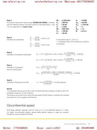 WCB Product Catalogue Large Diameter Bearings 67
Päqui = = 2,578 kN( )(3,780 kN)3
× 4,300 + (1,934 kN)3
× 16,000 1_
3
20,300
Step 1:
A four-point bearing with external gear (KUD02130-050VA) is stressed
with the following dynamic load (load spectrum with load levels i=1 and
i=2). The application is a tower crane.
Mk,1	 = 2,500 kNm
Fa,1	 = 800 kN
Fr,1	 = 50 kN
U1	 = 4,300
Mk,2	 = 950 kNm
Fa,2	 = 700 kN
Fr,2	 = 55 kN
U2	 = 16,000
Uges	 = 20,300
Cdyn	 = 1,244 kN
p	 = 3
Krep 	 = 1.3
DL 	 =	2.13 m
Step 2:
Checking the radial loads:
Step 3:
Calculation of equivalent axial load(s):
Step 4:
Calculation of equivalent
dynamic bearing load:
In the present case Fr < 0.25 × Fa.
-> A separate check of the radial force by WCB is
not required.
= = 0.06 ≤ 0.25
Fr,1
Fa,1
50 kN
800 kN
( 		 ) = 3,780 kNPa,1 = 1.30.66
× 800 kN + 0.63 × 50 kN +
2 × 2,500 kNm
2.13 m
( 		 ) = 1,934 kNPa,2 = 1.30.66
× 700 kN + 0.63 × 55 kN +
2 × 950 kNm
2.13 m
= = 0.08 ≤ 0.25
Fr,2
Fa,2
55 kN
700 kN
Step 5:
Calculation of bearing service life:  ( )
3
= 112,303 [rotations]L10 = 106
×
1,244 kN
2,578 kN
Result:
The calculated bearing service life under the aforementioned operating conditions with 10%
probability of failure is 112,303 rotations.
The bearing service life is thus above the prescribed 20,300 rotations, therefore the indicated
load spectrum can be applied to this bearing.
Circumferential speed
WCB large diameter bearings must be used up to a circumferential speed of 4 m/sec.
For higher circumferential speeds, special rolling element guides or cages are required.
Deviations must be clarified with WCB
Päqui = ( )Pa,1
p
× Ui + Pa,2
p
× U2
1_
p
Uges
www.wcbearing.com wenchen@wcbearing.com Whatsapp:+8617702586093
Wechat: 17702586093 Skype: youlite2016 QQ: 2940894886
 