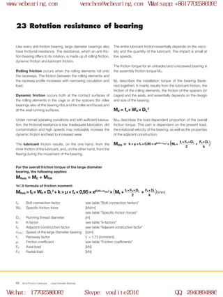 WCB Product Catalogue Large Diameter Bearings68
23 Rotation resistance of bearing
The entire lubricant friction essentially depends on the visco-
sity and the quantity of the lubricant. The impact is small at
low speeds.
The friction torque for an unloaded and unscrewed bearing is
the assembly friction torque MO.
ME describes the installation torque of the bearing (faste-
ned together). It mainly results from the lubricant friction, the
friction of the rolling elements, the friction of the spacers (or
cages) and the seals, and essentially depends on the design
and size of the bearing.
ME = fs × WR × DL
2
MRN describes the load-dependent proportion of the overall
friction torque. This part is dependent on the present load,
the rotational velocity of the bearing, as well as the properties
of the adjacent construction.
MRN =
Like every anti-friction bearing, large diameter bearings also
have frictional resistance. The resistance, which an anti-fric-
tion bearing offers to its rotation, is made up of rolling friction,
dynamic friction and lubricant friction.
Rolling friction occurs when the rolling elements roll onto
the raceways. The friction between the rolling elements and
the raceway profile increases with narrowing osculation and
load.
Dynamic friction occurs both at the contact surfaces of
the rolling elements in the cage or at the spacers (for roller
bearings also at the bearing ribs and the roller end faces) and
at the seal running surfaces.
Under normal operating conditions and with sufficient lubrica-
tion, the frictional resistance is low. Inadequate lubrication, dirt
contamination and high speeds may noticeably increase the
dynamic friction and lead to increased wear.
The lubricant friction results, on the one hand, from the
inner friction of the lubricant, and, on the other hand, from the
flexing during the movement of the bearing.
For the overall friction torque of the large diameter
bearing, the following applies:
MReib = ME + MRN
WCB formula of friction moment:
fS: 	 Bolt connection factor	 see table "Bolt connection factors"
WR: 	 Specific friction force 	 [kN/m] 		
see table "Specific friction forces"
DL: 	 Running thread diameter	 [m]
k: 	 K-factor	 see table "k-factors"
fA: 	 Adjacent construction factor	 see table "Adjacent construction factor"
nGWL: 	 Speed of the large diameter bearing 	 [rpm]
fL: 	 Raceway factor	 fL = 1.73 (constant)
μ:	 Friction coefficient	 see table "Friction coefficients"
FA:	 Axial load	 [kN]
FR:	 Radial load	 [kN]
MReib = fS × WR × DL
2
+ k × μ × fA × 0,95 × e(0,15  ×  nGWL )
× ( Mk + )[kNm]+ FA  ×   DL
k
fL  ×  FR  ×  DL
2
k × μ × fA × 0,95 × e(0,15 × nGWL)
× ( Mk + )+
FA  ×  DL
k
fL  ×  FR  ×  DL
2
www.wcbearing.com wenchen@wcbearing.com Whatsapp:+8617702586093
Wechat: 17702586093 Skype: youlite2016 QQ: 2940894886
 