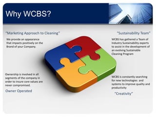 Why WCBS?

“Marketing Approach to Cleaning”       “Sustainability Team”
 We provide an appearance          WCBS has gathered a Team of
 that impacts positively on the    Industry Sustainability experts
 Brand of your Company.            to assist in the development of
                                   an evolving Sustainable
                                   Cleaning Program




Ownership is involved in all
segments of the company in         WCBS is constantly searching
order to insure core values are    for new technologies and
never compromised.                 systems to improve quality and
                                   productivity
Owner Operated
                                     “Creativity”
 