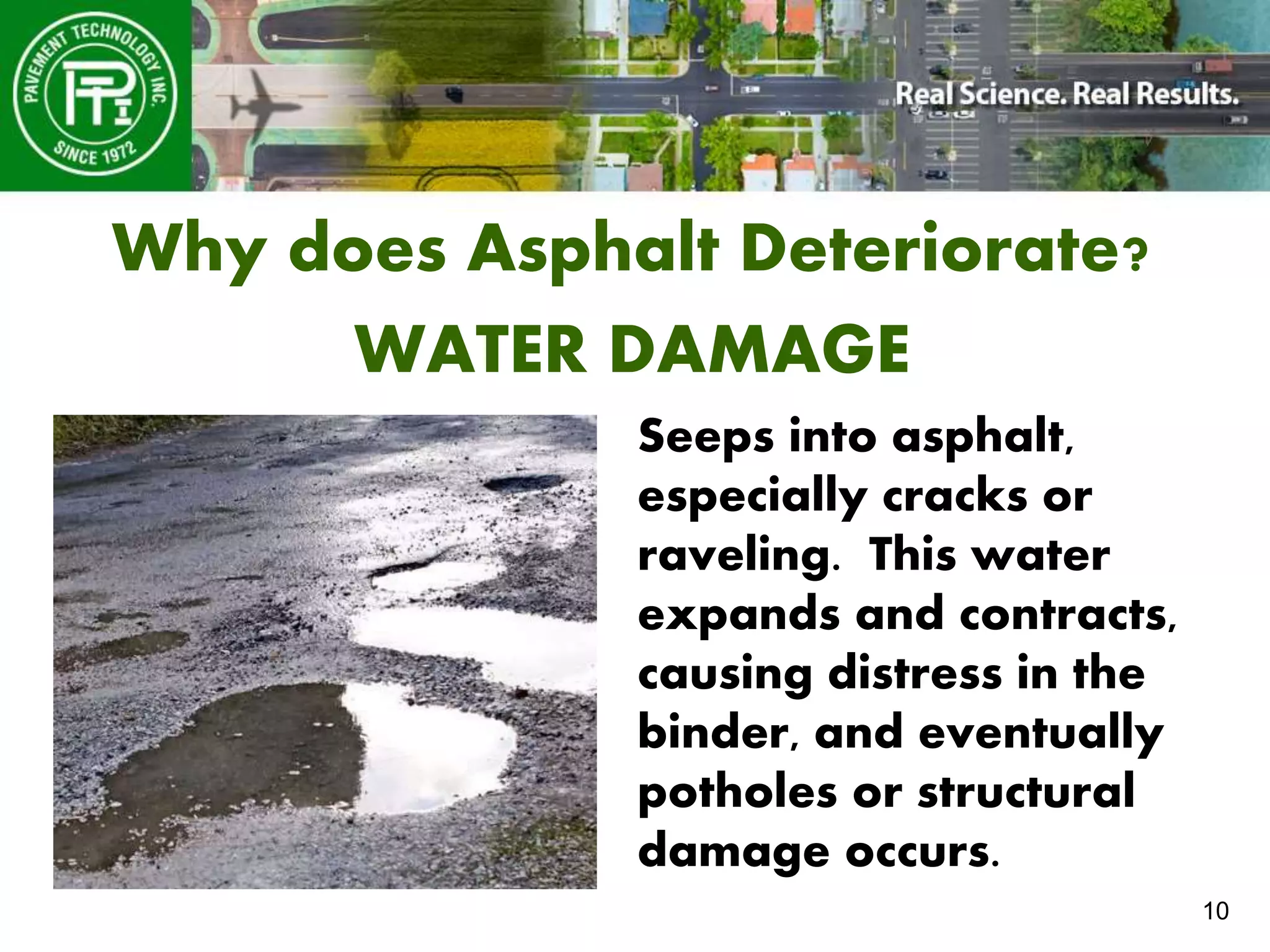 10
Why does Asphalt Deteriorate?
WATER DAMAGE
Seeps into asphalt,
especially cracks or
raveling. This water
expands and contracts,
causing distress in the
binder, and eventually
potholes or structural
damage occurs.
 