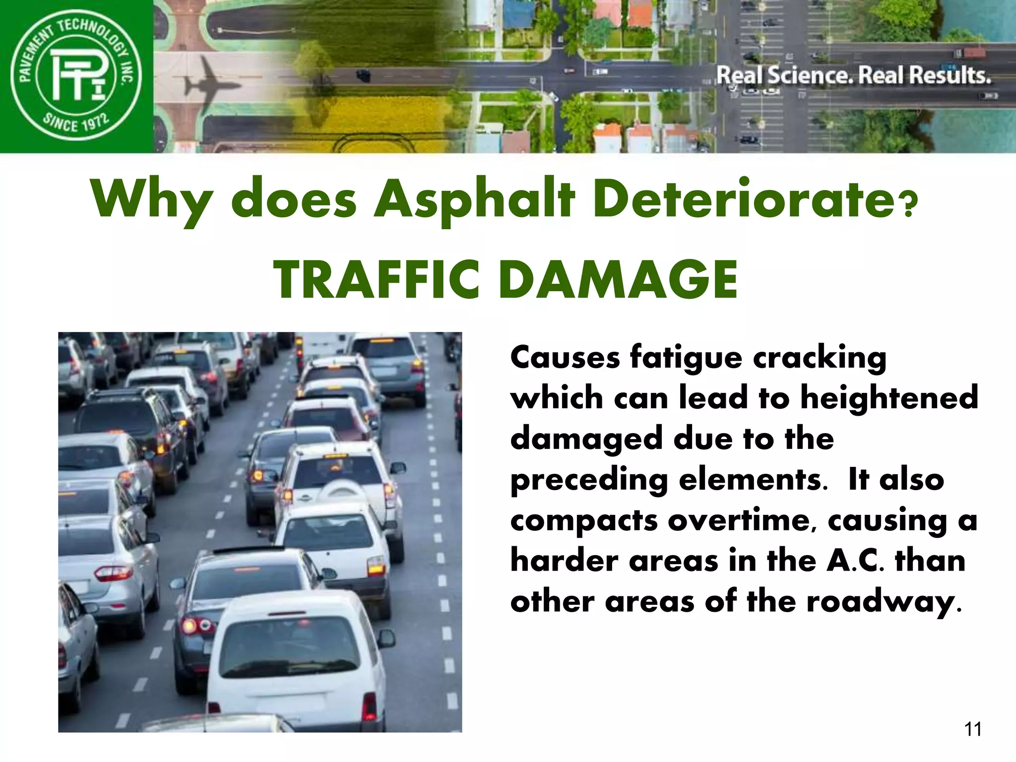 11
Why does Asphalt Deteriorate?
TRAFFIC DAMAGE
Causes fatigue cracking
which can lead to heightened
damaged due to the
preceding elements. It also
compacts overtime, causing a
harder areas in the A.C. than
other areas of the roadway.
 