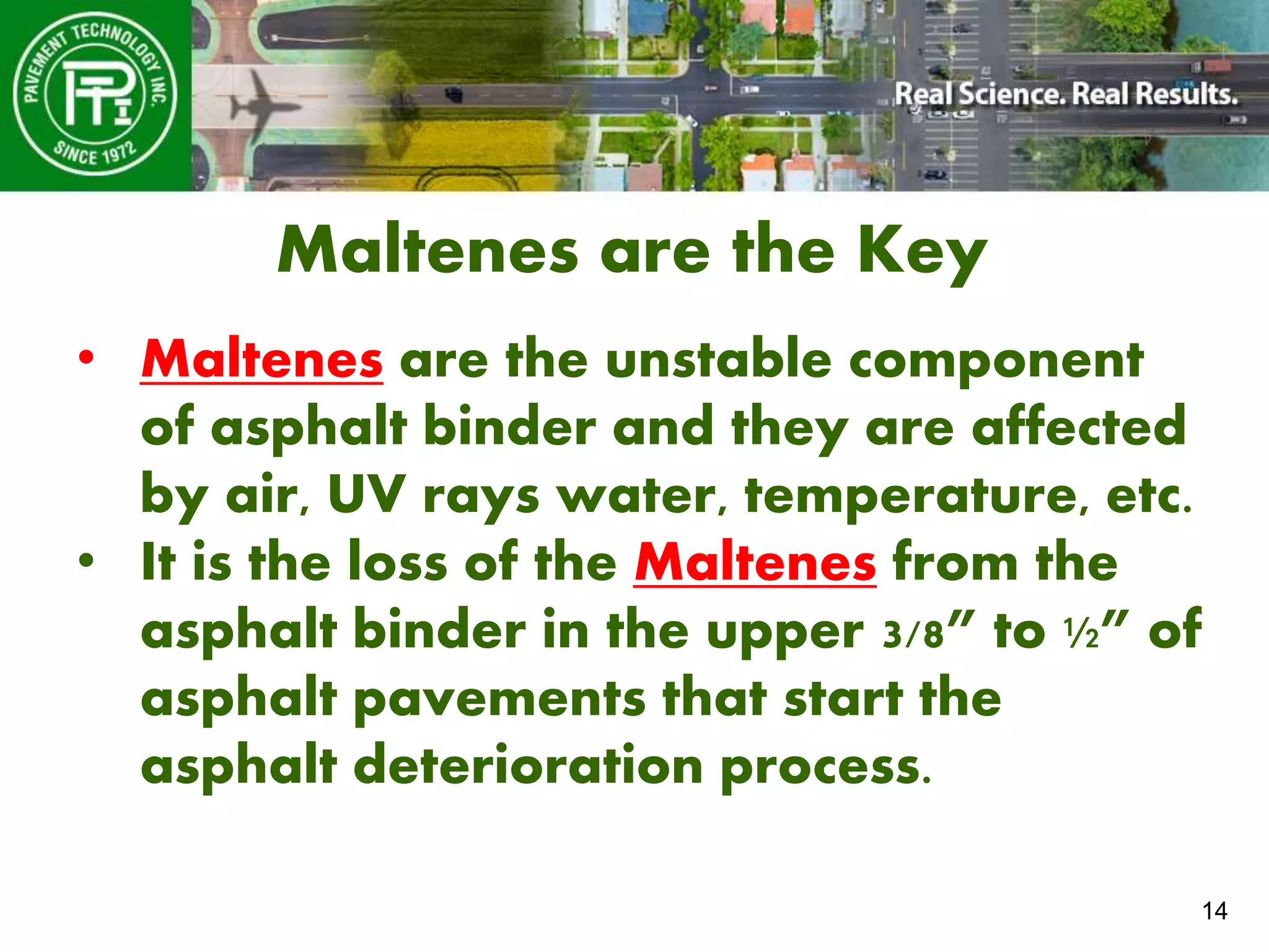 14
Maltenes are the Key
• Maltenes are the unstable component
of asphalt binder and they are affected
by air, UV rays water, temperature, etc.
• It is the loss of the Maltenes from the
asphalt binder in the upper 3/8” to ½” of
asphalt pavements that start the
asphalt deterioration process.
 
