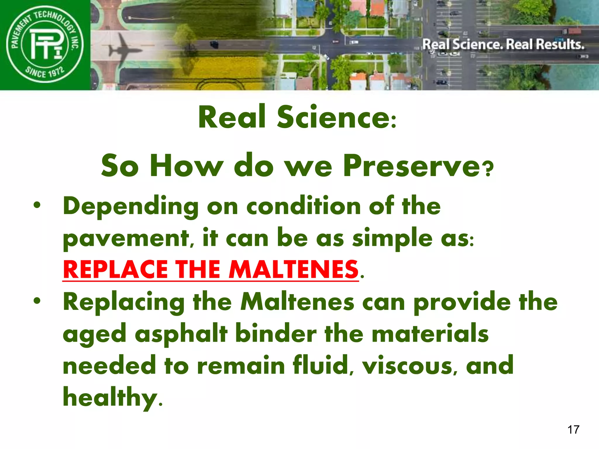 17
Real Science:
So How do we Preserve?
• Depending on condition of the
pavement, it can be as simple as:
REPLACE THE MALTENES.
• Replacing the Maltenes can provide the
aged asphalt binder the materials
needed to remain fluid, viscous, and
healthy.
 