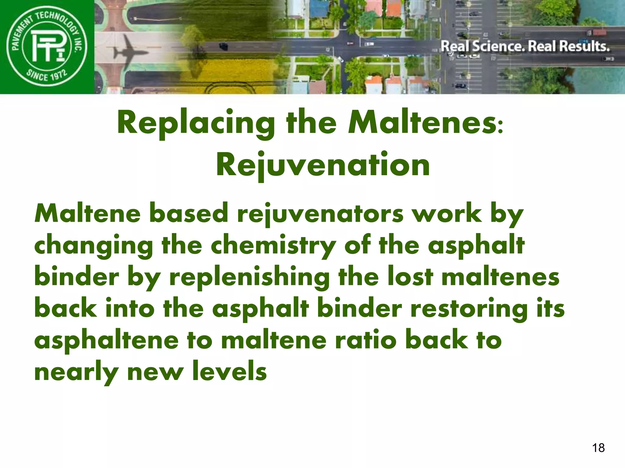 18
Replacing the Maltenes:
Rejuvenation
Maltene based rejuvenators work by
changing the chemistry of the asphalt
binder by replenishing the lost maltenes
back into the asphalt binder restoring its
asphaltene to maltene ratio back to
nearly new levels
 