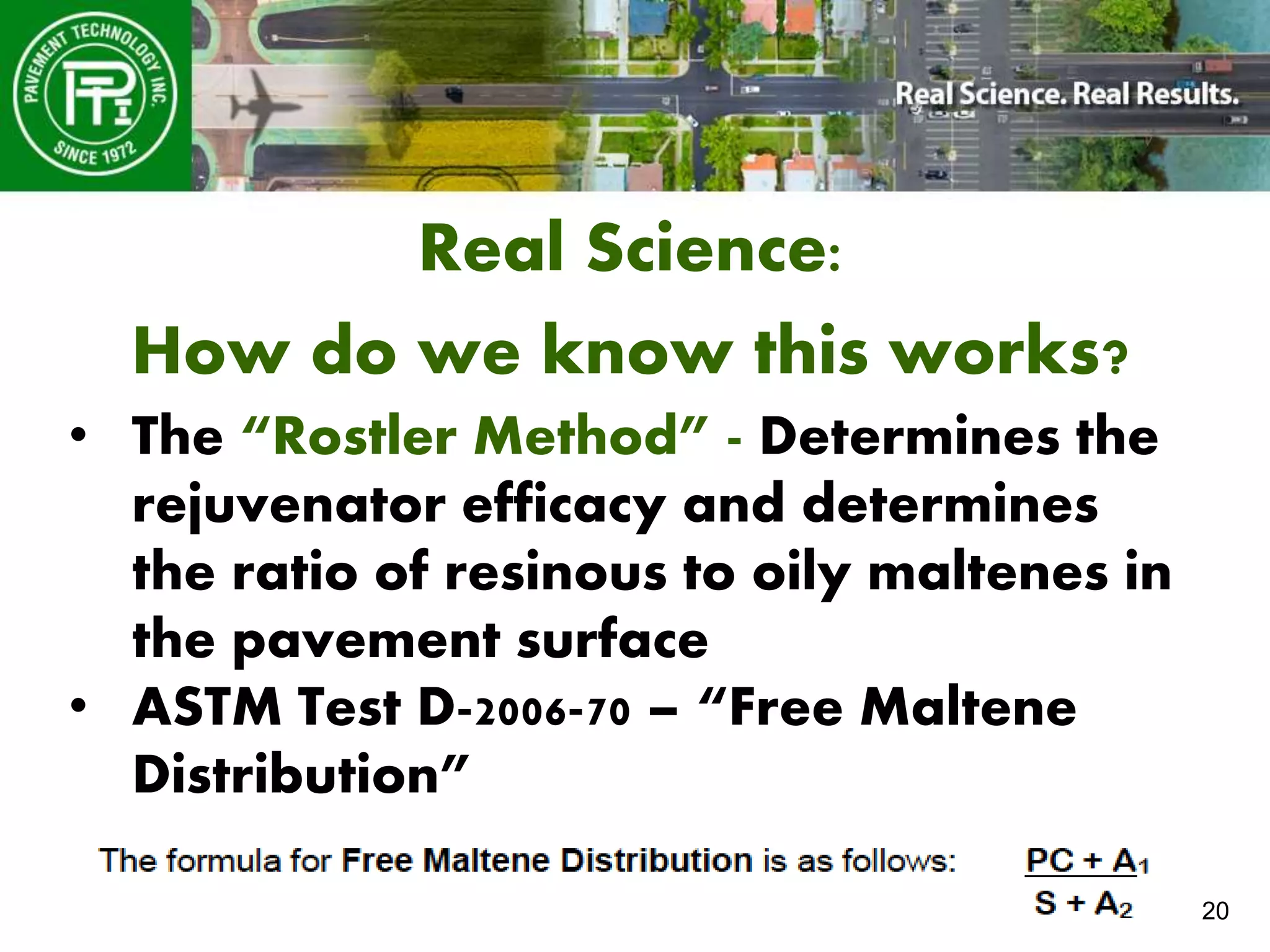20
Real Science:
How do we know this works?
• The “Rostler Method” - Determines the
rejuvenator efficacy and determines
the ratio of resinous to oily maltenes in
the pavement surface
• ASTM Test D-2006-70 – “Free Maltene
Distribution”
 