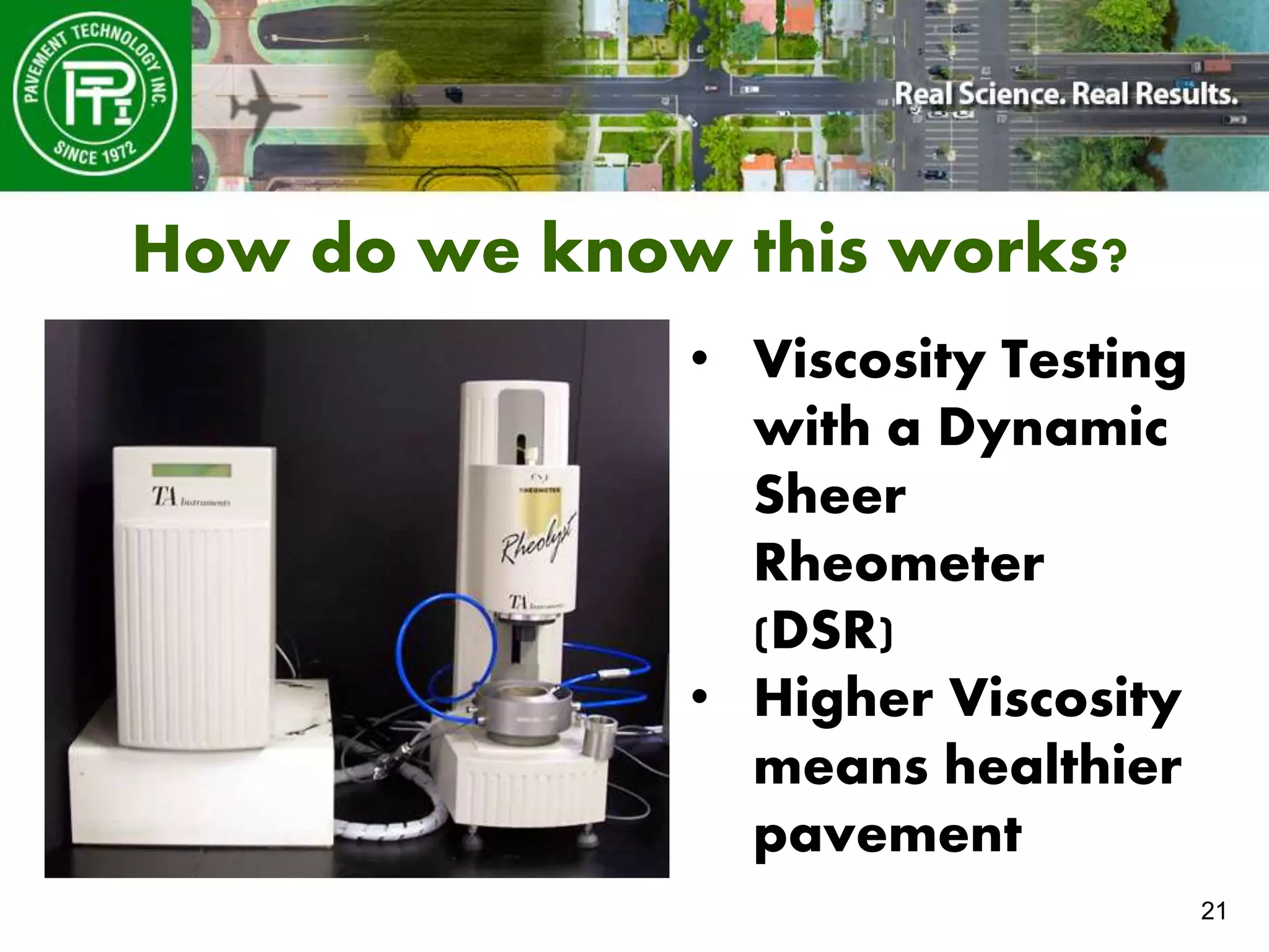 21
How do we know this works?
• Viscosity Testing
with a Dynamic
Sheer
Rheometer
(DSR)
• Higher Viscosity
means healthier
pavement
 