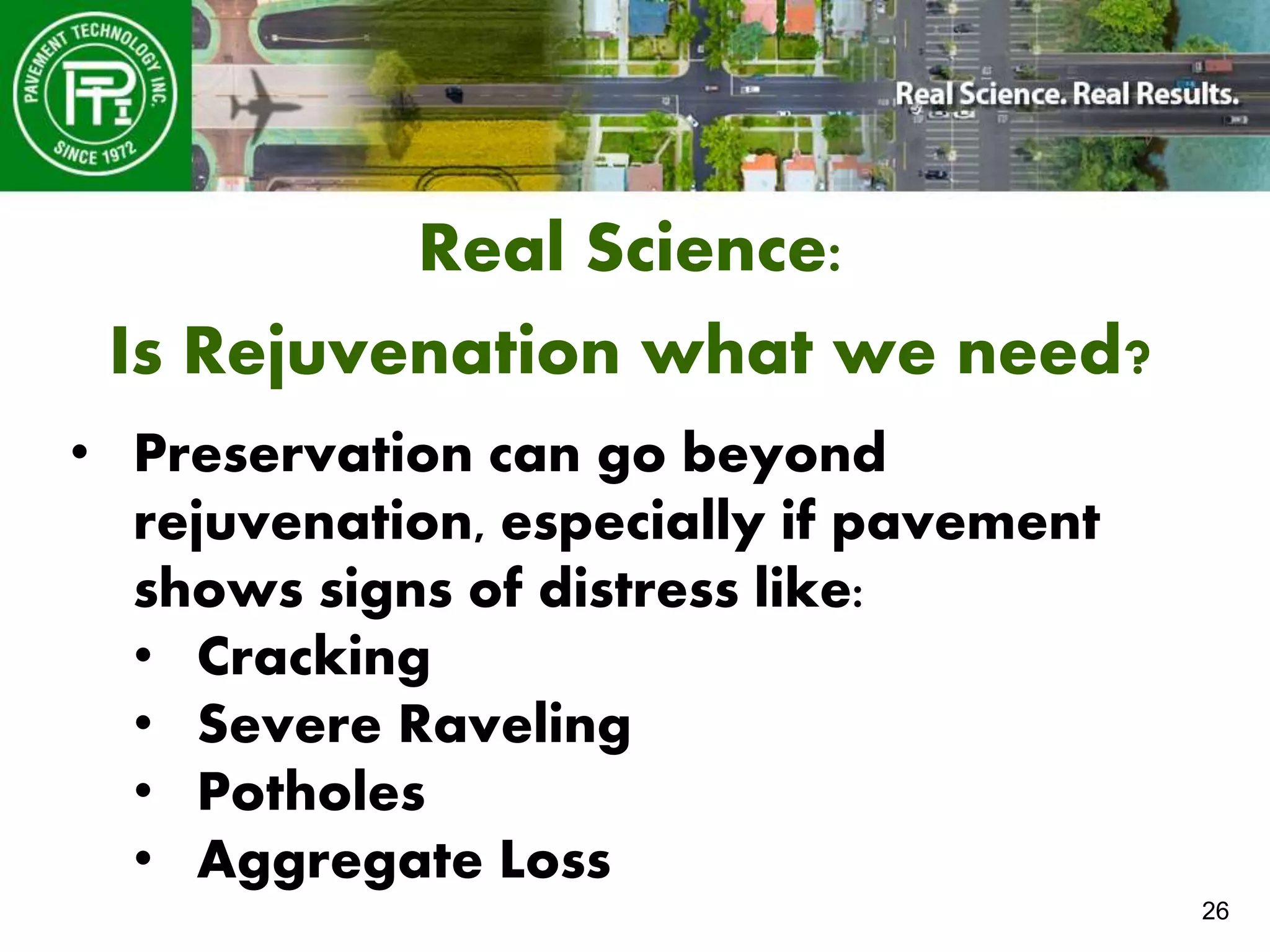 26
Real Science:
Is Rejuvenation what we need?
• Preservation can go beyond
rejuvenation, especially if pavement
shows signs of distress like:
• Cracking
• Severe Raveling
• Potholes
• Aggregate Loss
 