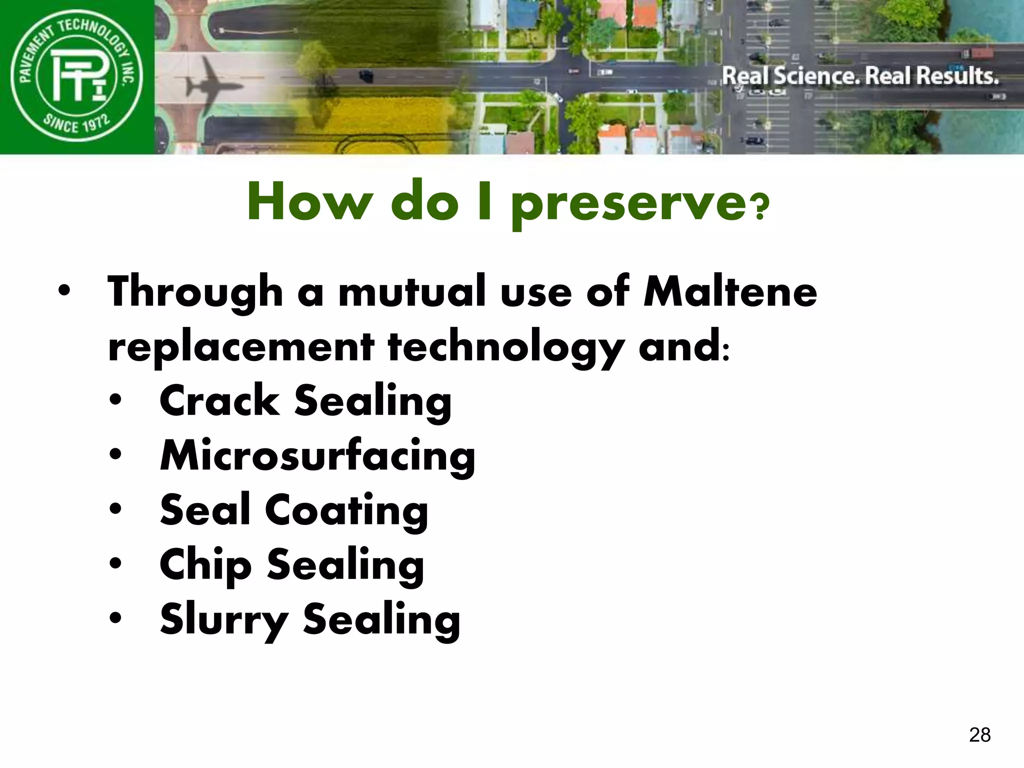 28
How do I preserve?
• Through a mutual use of Maltene
replacement technology and:
• Crack Sealing
• Microsurfacing
• Seal Coating
• Chip Sealing
• Slurry Sealing
 