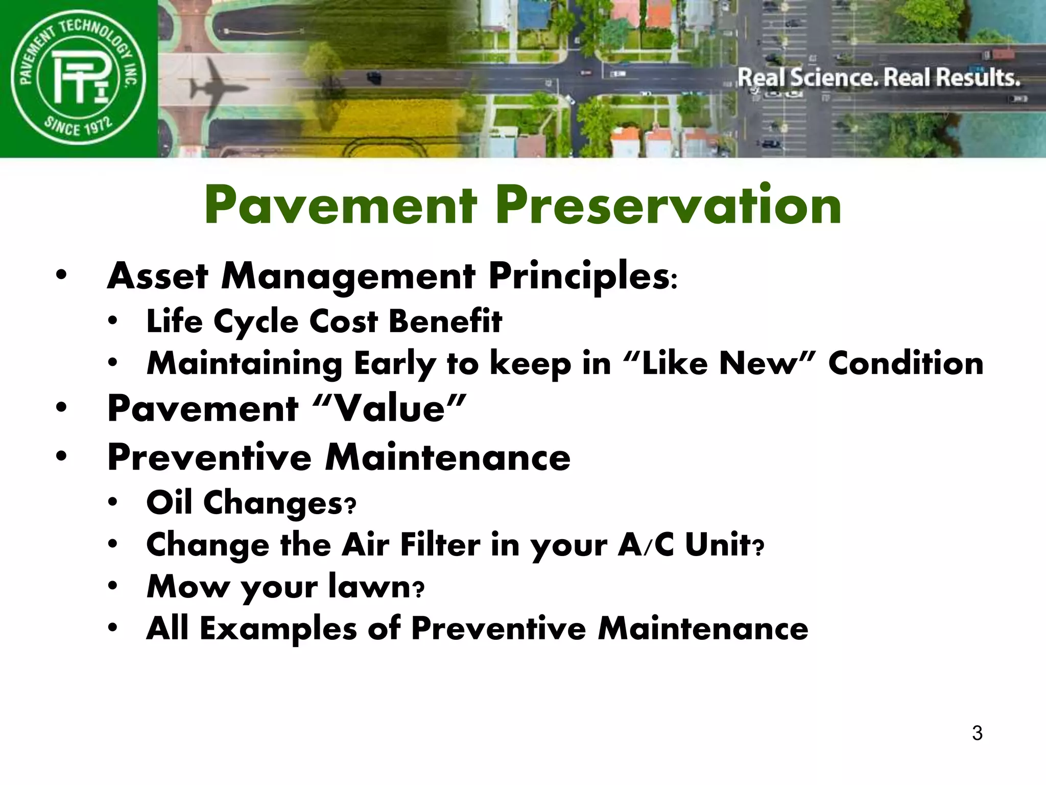 3
Pavement Preservation
• Asset Management Principles:
• Life Cycle Cost Benefit
• Maintaining Early to keep in “Like New” Condition
• Pavement “Value”
• Preventive Maintenance
• Oil Changes?
• Change the Air Filter in your A/C Unit?
• Mow your lawn?
• All Examples of Preventive Maintenance
 
