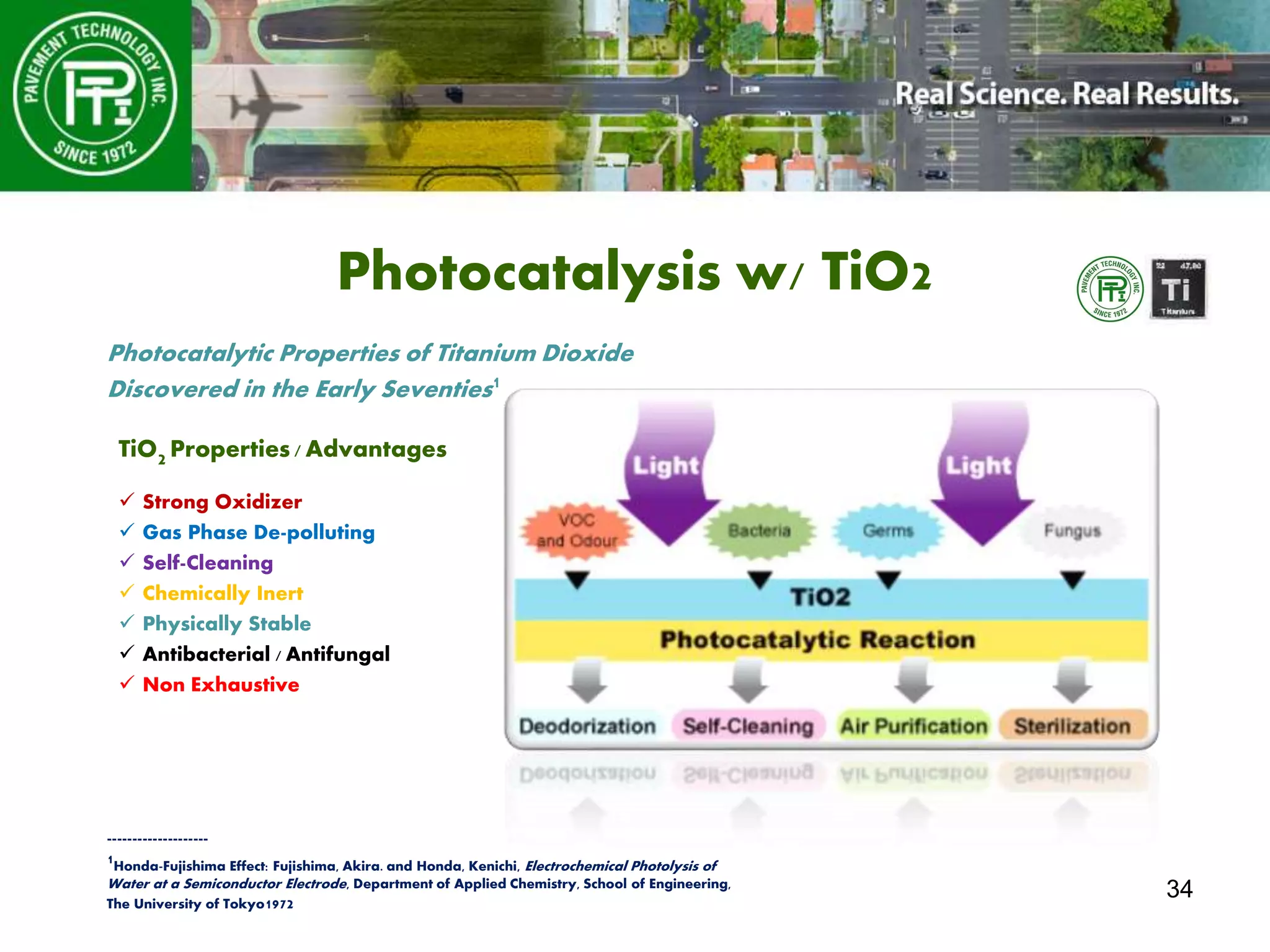 34
Photocatalysis w/ TiO2
TiO2 Properties/ Advantages
 Strong Oxidizer
 Gas Phase De-polluting
 Self-Cleaning
 Chemically Inert
 Physically Stable
 Antibacterial / Antifungal
 Non Exhaustive
--------------------
1Honda-Fujishima Effect: Fujishima, Akira. and Honda, Kenichi, Electrochemical Photolysis of
Water at a Semiconductor Electrode, Department of Applied Chemistry, School of Engineering,
The University of Tokyo1972
Photocatalytic Properties of Titanium Dioxide
Discovered in the Early Seventies1
 