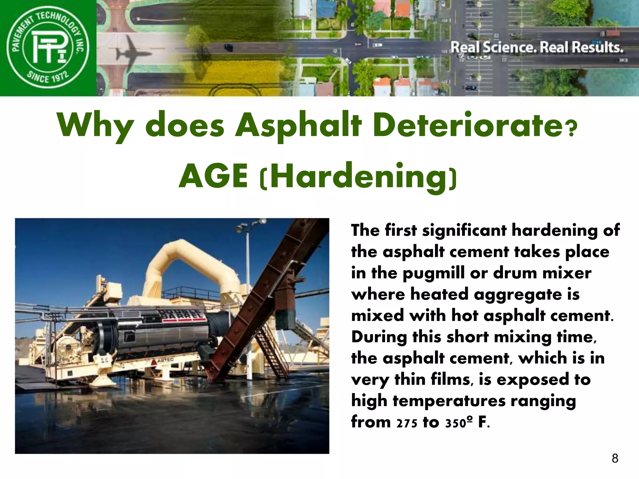8
Why does Asphalt Deteriorate?
AGE (Hardening)
The first significant hardening of
the asphalt cement takes place
in the pugmill or drum mixer
where heated aggregate is
mixed with hot asphalt cement.
During this short mixing time,
the asphalt cement, which is in
very thin films, is exposed to
high temperatures ranging
from 275 to 350º F.
 