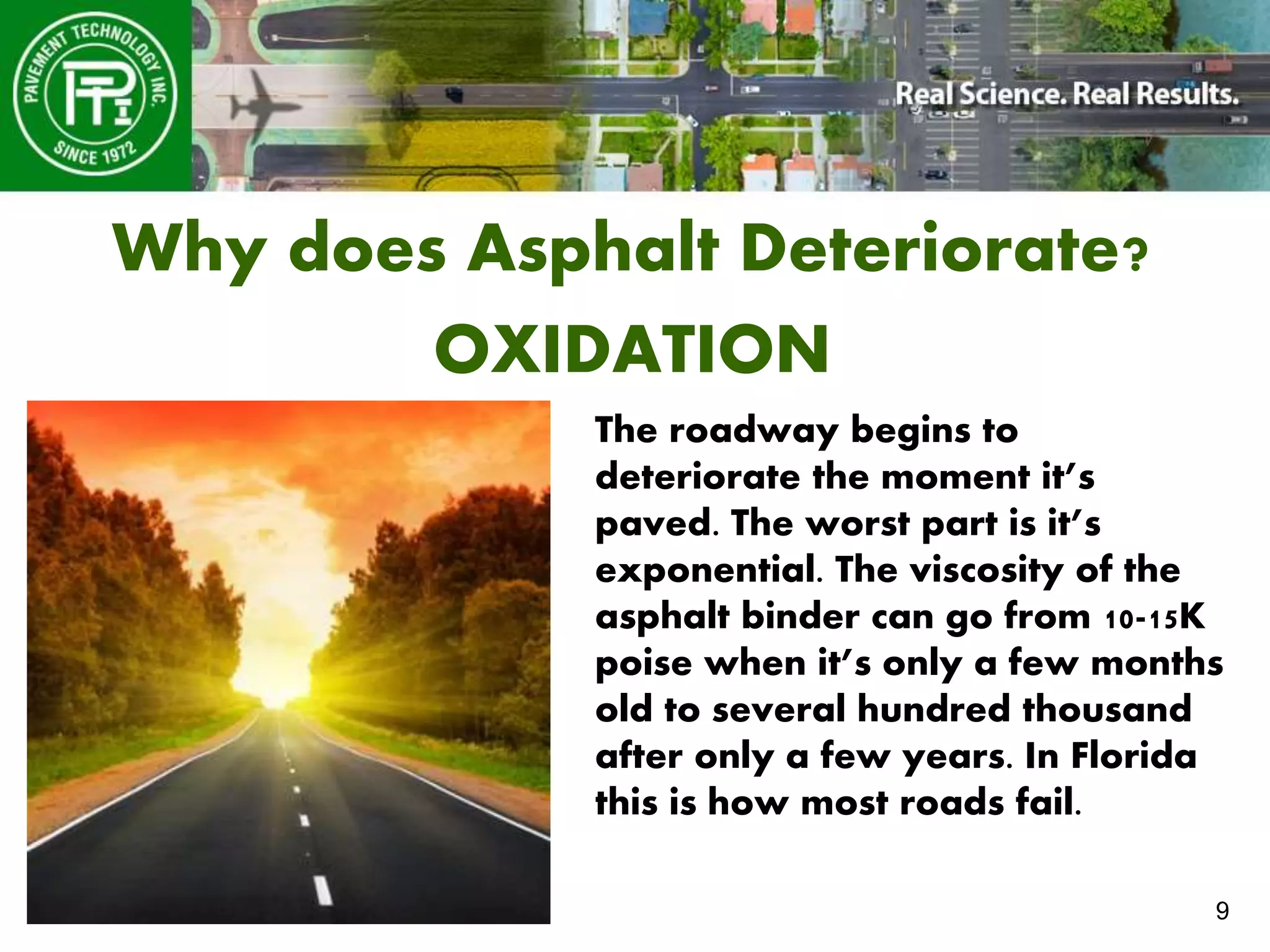 9
Why does Asphalt Deteriorate?
OXIDATION
The roadway begins to
deteriorate the moment it’s
paved. The worst part is it’s
exponential. The viscosity of the
asphalt binder can go from 10-15K
poise when it’s only a few months
old to several hundred thousand
after only a few years. In Florida
this is how most roads fail.
 