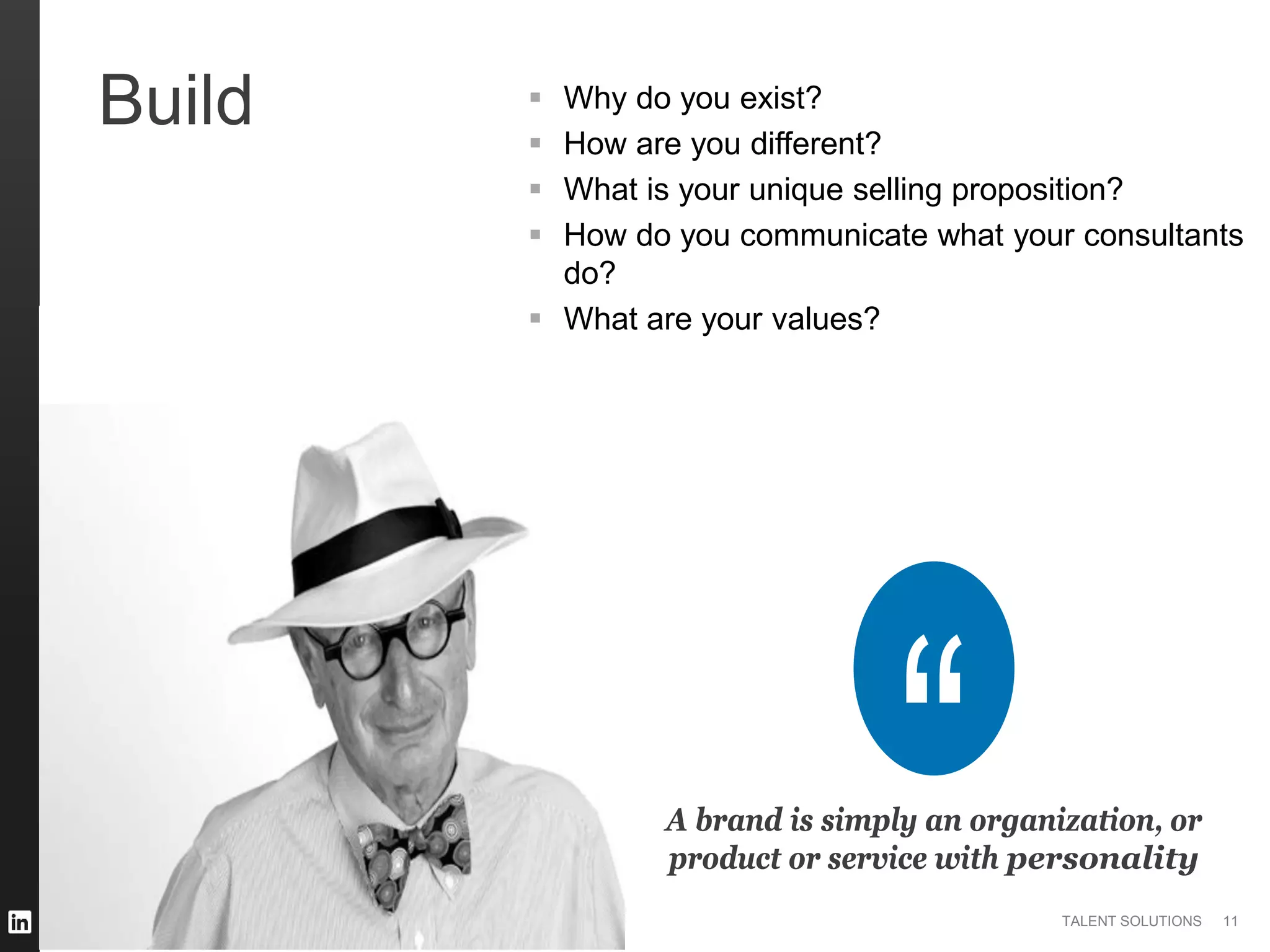 ©2014 LinkedIn Corporation. All Rights Reserved. TALENT SOLUTIONS
Build  Why do you exist?
 How are you different?
 What is your unique selling proposition?
 How do you communicate what your consultants
do?
 What are your values?
A brand is simply an organization, or
product or service with personality
11
 