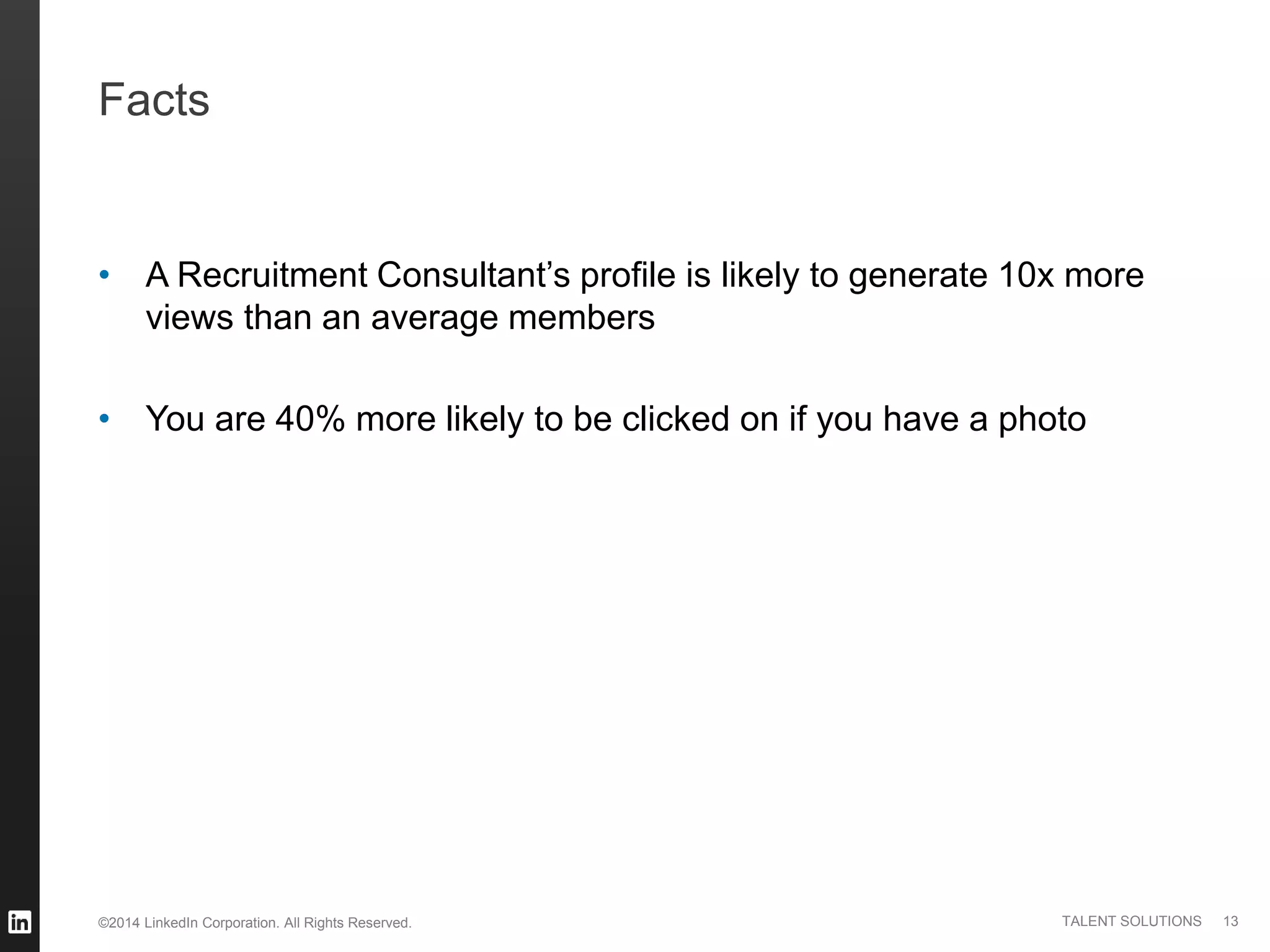 ©2014 LinkedIn Corporation. All Rights Reserved. TALENT SOLUTIONS
Facts
• A Recruitment Consultant’s profile is likely to generate 10x more
views than an average members
• You are 40% more likely to be clicked on if you have a photo
13
 