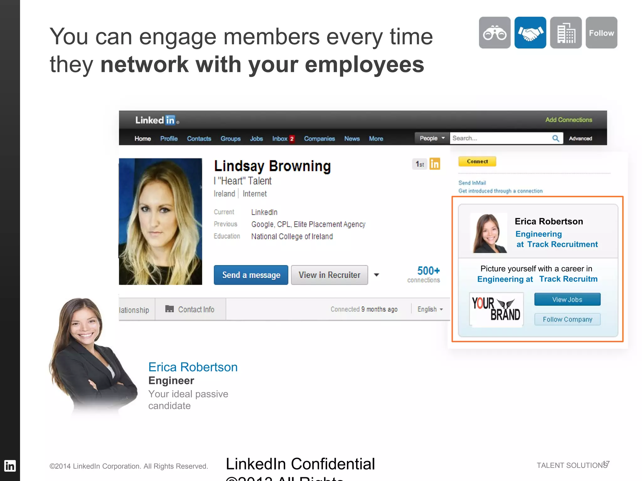 ©2014 LinkedIn Corporation. All Rights Reserved. TALENT SOLUTIONS
You can engage members every time
they network with your employees
LinkedIn Confidential 17
Erica Robertson
Your ideal passive
candidate
Engineer
Erica Robertson
Engineering
Picture yourself with a career in
Engineering at
at Track Recruitment
Track Recruitm
 
