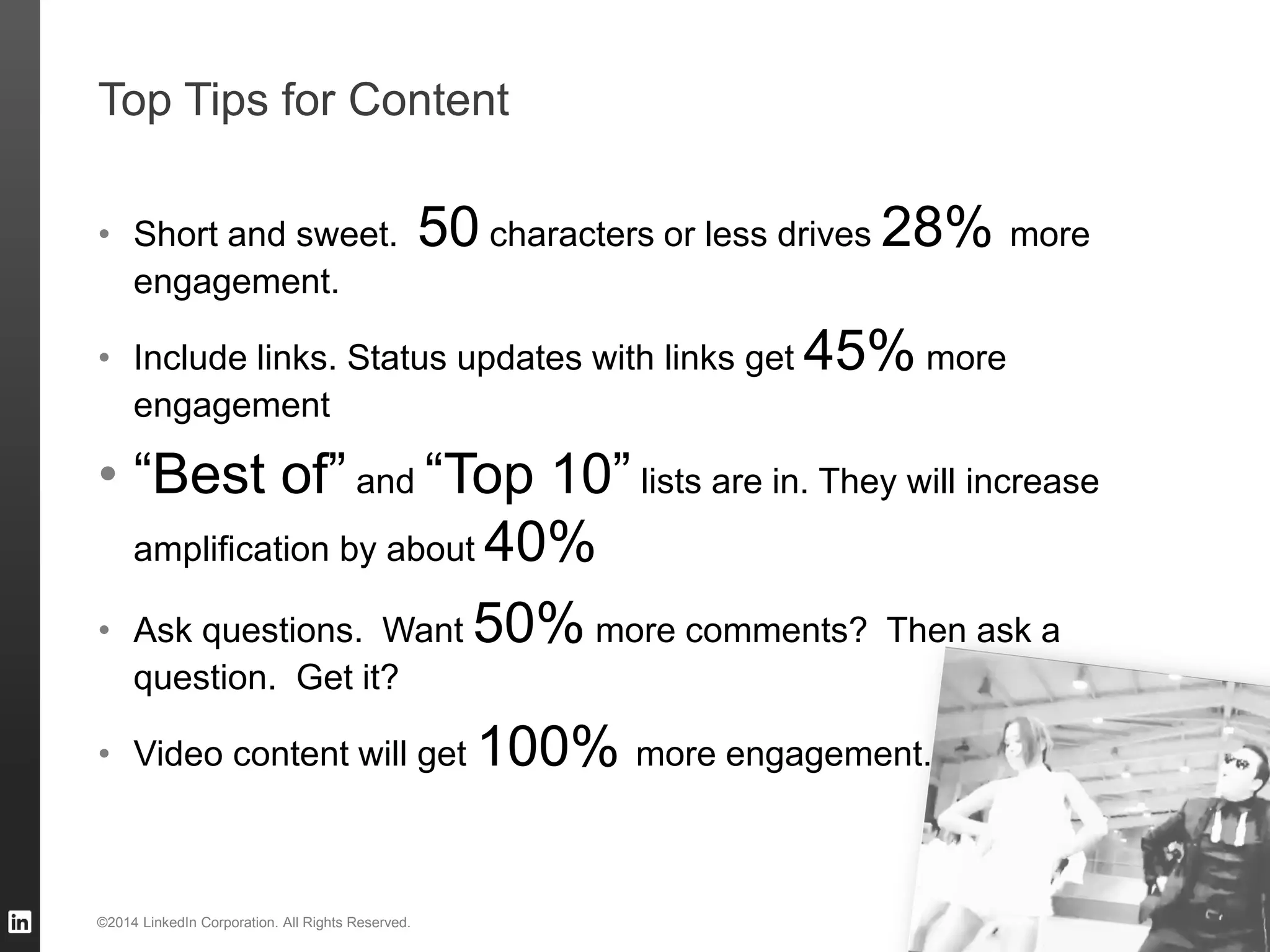 TALENT SOLUTIONS
Top Tips for Content
• Short and sweet. 50 characters or less drives 28% more
engagement.
• Include links. Status updates with links get 45% more
engagement
• “Best of” and “Top 10” lists are in. They will increase
amplification by about 40%
• Ask questions. Want 50% more comments? Then ask a
question. Get it?
• Video content will get 100% more engagement.
23©2014 LinkedIn Corporation. All Rights Reserved.
 