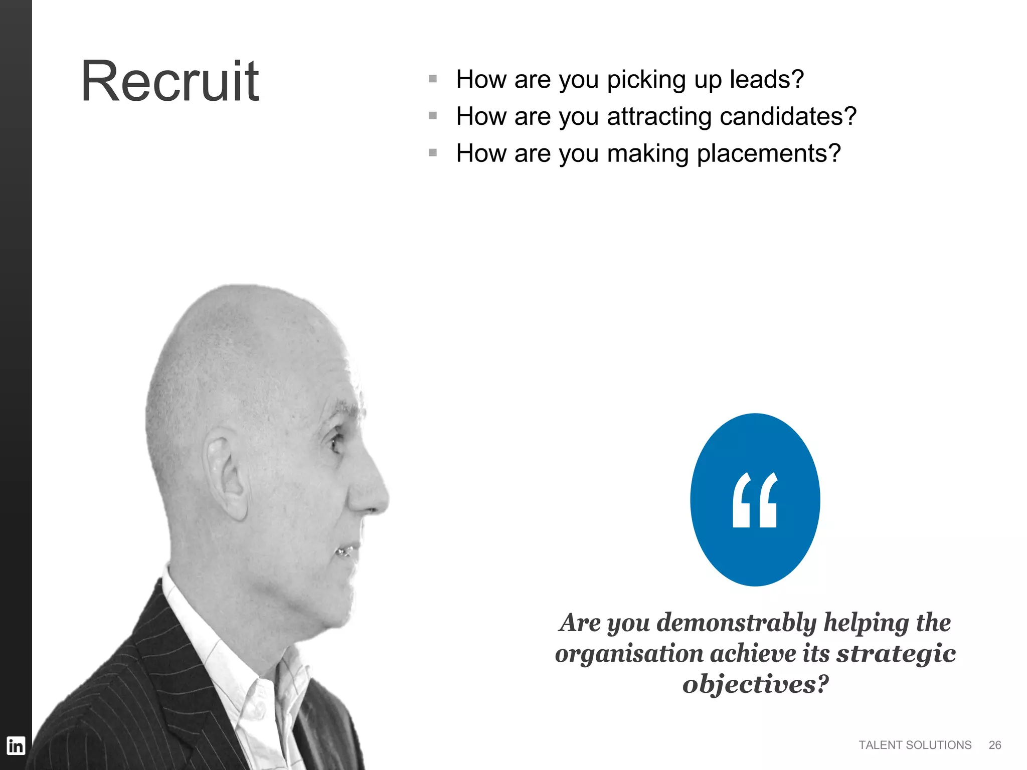 ©2014 LinkedIn Corporation. All Rights Reserved. TALENT SOLUTIONS
Recruit
Are you demonstrably helping the
organisation achieve its strategic
objectives?
 How are you picking up leads?
 How are you attracting candidates?
 How are you making placements?
26
 