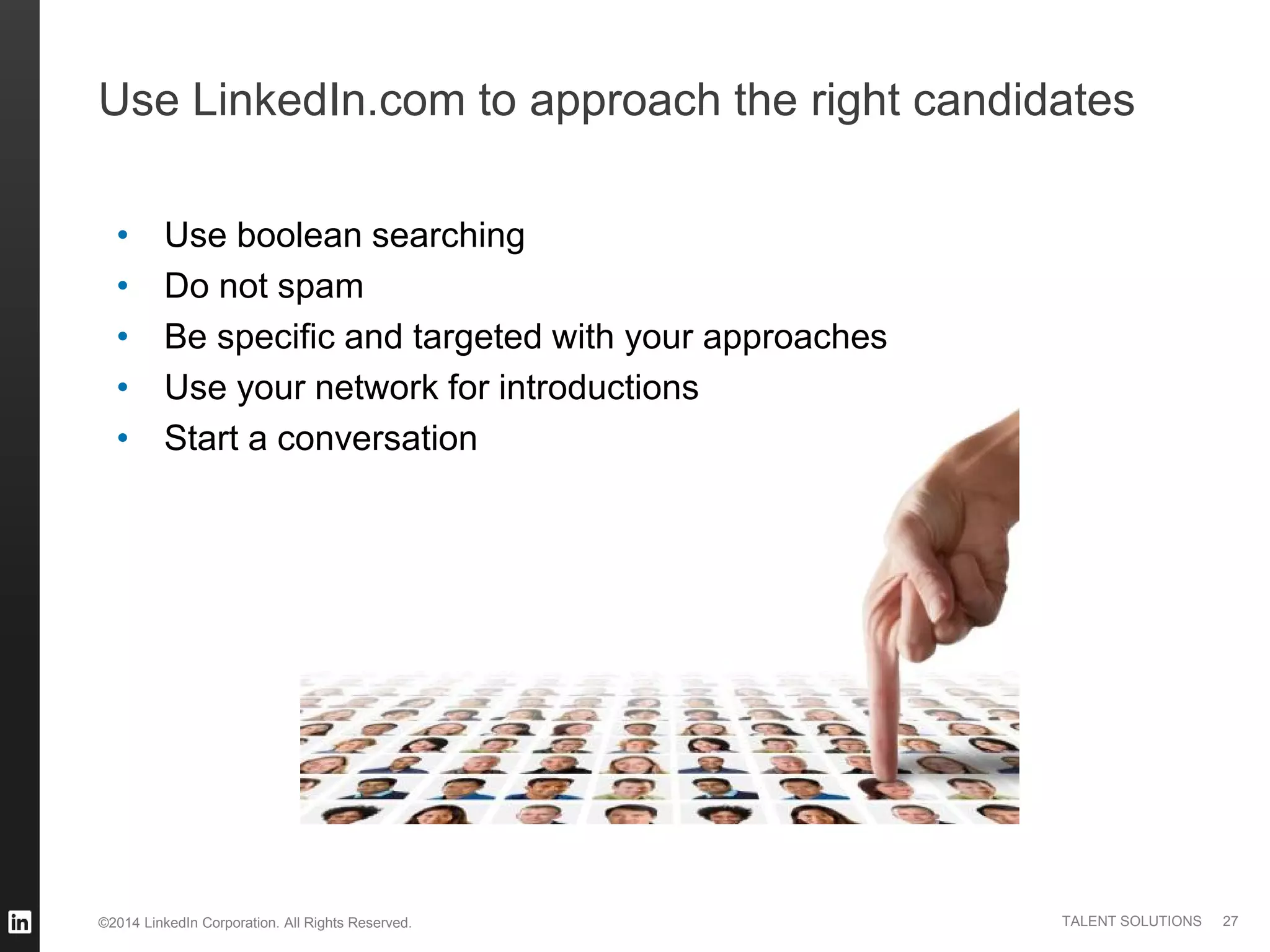©2014 LinkedIn Corporation. All Rights Reserved. TALENT SOLUTIONS
Use LinkedIn.com to approach the right candidates
• Use boolean searching
• Do not spam
• Be specific and targeted with your approaches
• Use your network for introductions
• Start a conversation
27
 