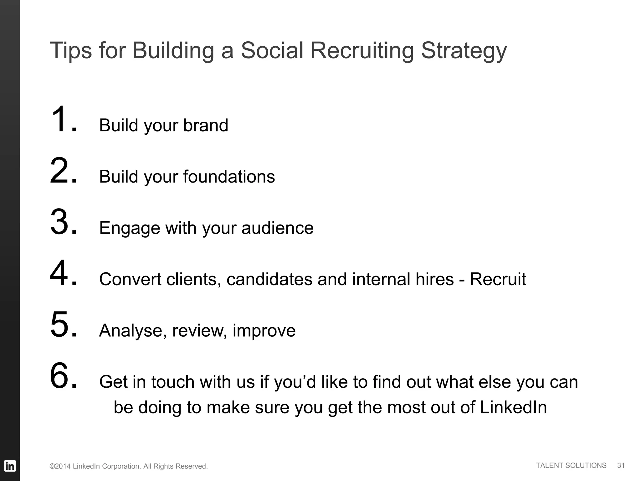 ©2014 LinkedIn Corporation. All Rights Reserved. TALENT SOLUTIONS
Tips for Building a Social Recruiting Strategy
1. Build your brand
2. Build your foundations
3. Engage with your audience
4. Convert clients, candidates and internal hires - Recruit
5. Analyse, review, improve
6. Get in touch with us if you’d like to find out what else you can
be doing to make sure you get the most out of LinkedIn
31
 