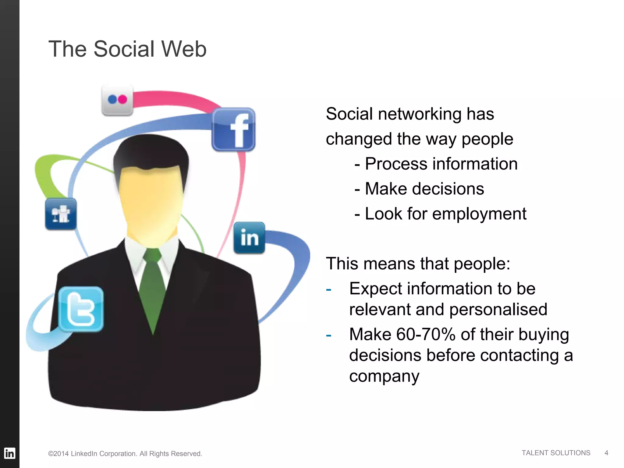 ©2014 LinkedIn Corporation. All Rights Reserved. TALENT SOLUTIONS
The Social Web
Social networking has
changed the way people
- Process information
- Make decisions
- Look for employment
This means that people:
- Expect information to be
relevant and personalised
- Make 60-70% of their buying
decisions before contacting a
company
4
 