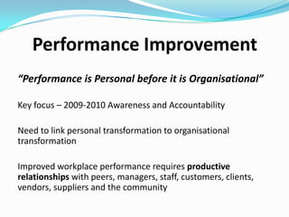 Performance Improvement
“Performance is Personal before it is Organisational”
Key focus – 2009-2010 Awareness and Accountability
Need to link personal transformation to organisational
transformation
Improved workplace performance requires productive
relationships with peers, managers, staff, customers, clients,
vendors, suppliers and the community

 