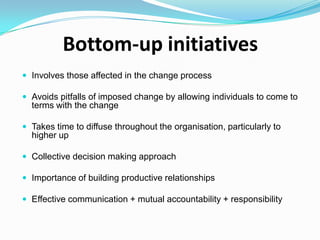 Bottom-up initiatives
 Involves those affected in the change process
 Avoids pitfalls of imposed change by allowing individuals to come to

terms with the change
 Takes time to diffuse throughout the organisation, particularly to

higher up
 Collective decision making approach
 Importance of building productive relationships
 Effective communication + mutual accountability + responsibility

 
