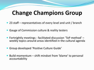 Change Champions Group
 23 staff – representatives of every level and unit / branch
 Gauge of Commission culture & reality testers
 Fortnightly meetings - facilitated discussion ‘ToP method’ –

weekly topics around areas identified in the cultural agenda

 Group developed ‘Positive Culture Guide’

 Build momentum – shift mindset from ‘blame’ to personal

accountability

 