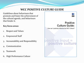 WCC POSITIVE CULTURE GUIDE
Guidelines about behaviours that
promote and foster the achievement of
the cultural agenda, and behaviours
that hinder it.
Key focus areas:
1. Respect and Values
2. Empowered Staff

3. Accountability and Responsibility
4. Communication
5. Teamwork

6. High Performance Culture

 