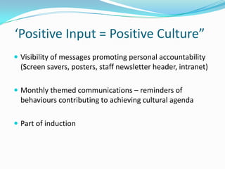 ‘Positive Input = Positive Culture”
 Visibility of messages promoting personal accountability

(Screen savers, posters, staff newsletter header, intranet)
 Monthly themed communications – reminders of

behaviours contributing to achieving cultural agenda
 Part of induction

 
