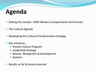 Agenda
 Setting the context - NSW Workers Compensation Commission
 The Cultural Agenda
 Developing the Cultural Transformation Strategy

 Key initiatives





Positive Culture Program
Leadership Strategy
Review, Recognition & Development
Systems

 Results so far & lessons learned

 
