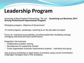 Leadership Program
University of New England Partnerships Pty Ltd - Sustaining out Business 2011:
Driving Performance Improvement Program
Workplace program –Diploma of Government
12 month program, workshops, coaching & on the job tasks &
Focus on: individual accountability, providing leadership; facilitating change;
managing individual and team performance
Integration into business
 Collaborative problem solving
 Development of Leadership Charter
 Cross organisation business improvement projects – individual and group
Use of group workshops to apply theory to practice using current Commission
challenges managers face in the workplace.

 