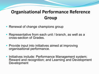 Organisational Performance Reference
Group
 Renewal of change champions group
 Representative from each unit / branch, as well as a

cross-section of Grades.
 Provide input into initiatives aimed at improving

organisaitonal performance.
 Initiatives include: Performance Management system;

Reward and recognition; and Learning and Development
Development

 