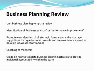 Business Planning Review
Unit business planning review
Identification of ‘business as usual’ or ‘performance improvement’
Promote consideration of all strategic focus areas and encourage
suggestions for organisational projects and improvements, as well as
possible individual contributions.
Coaching of managers
Guide on how to facilitate business planning activities to provide
individual accountability within the team

 